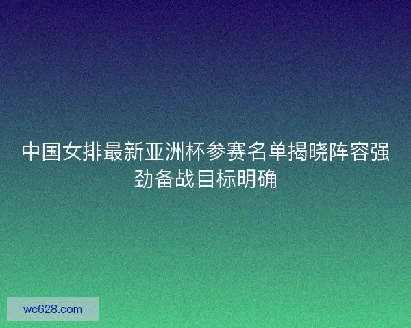 中国女排最新亚洲杯参赛名单揭晓阵容强劲备战目标明确